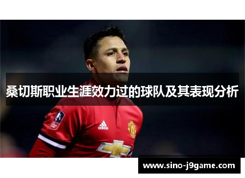 桑切斯职业生涯效力过的球队及其表现分析 桑切斯职业生涯效力过的球队及其表现分析