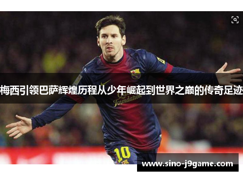 梅西引领巴萨辉煌历程从少年崛起到世界之巅的传奇足迹 梅西引领巴萨辉煌历程从少年崛起到世界之巅的传奇足迹