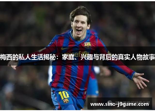 梅西的私人生活揭秘:家庭、兴趣与背后的真实人物故事 梅西的私人生活揭秘:家庭、兴趣与背后的真实人物故事