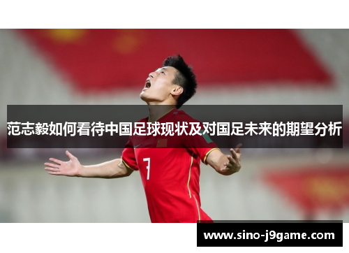 范志毅如何看待中国足球现状及对国足未来的期望分析 范志毅如何看待中国足球现状及对国足未来的期望分析