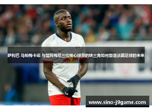 萨利巴 乌帕梅卡诺 与楚阿梅尼三位核心球员的铁三角如何塑造法国足球的未来