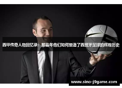 西甲传奇人物回忆录：那些年他们如何塑造了西班牙足球的辉煌历史