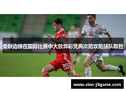 曼联边锋在国际比赛中大放异彩凭两次助攻助球队取胜 曼联边锋在国际比赛中大放异彩凭两次助攻助球队取胜