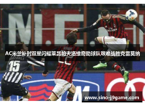 AC米兰补时双星闪耀莱昂帕夫洛维奇助球队艰难战胜克雷莫纳 AC米兰补时双星闪耀莱昂帕夫洛维奇助球队艰难战胜克雷莫纳