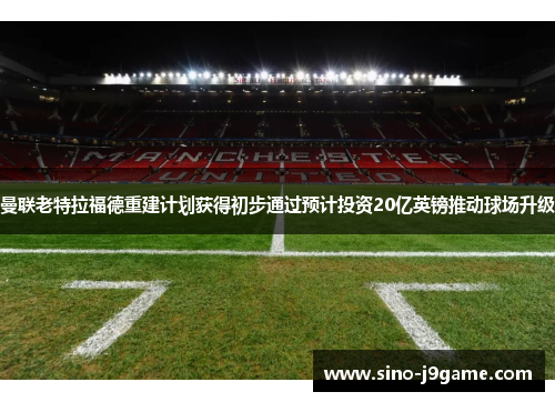 曼联老特拉福德重建计划获得初步通过预计投资20亿英镑推动球场升级
