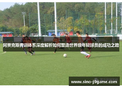 阿贾克斯青训体系深度解析如何塑造世界级年轻球员的成功之路